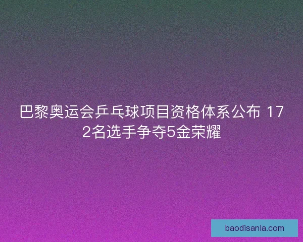 巴黎奥运会乒乓球项目资格体系公布 172名选手争夺5金荣耀