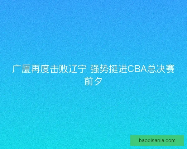 广厦再度击败辽宁 强势挺进CBA总决赛前夕