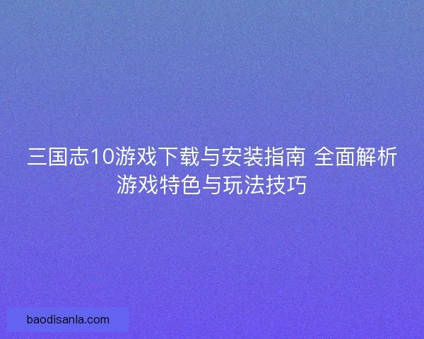三国志10游戏下载与安装指南 全面解析游戏特色与玩法技巧