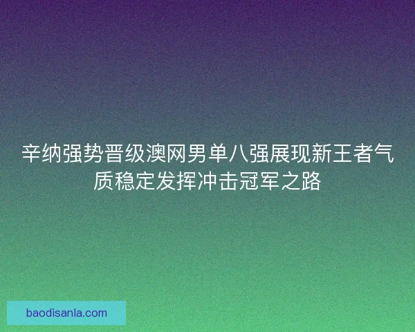 辛纳强势晋级澳网男单八强展现新王者气质稳定发挥冲击冠军之路